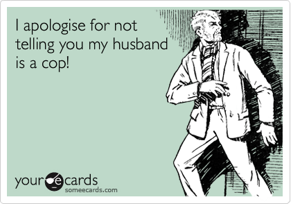 I apologise for not
telling you my husband
is a cop!