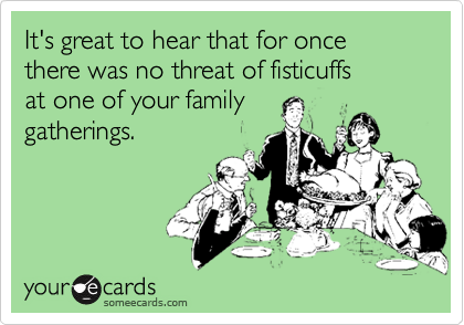 It's great to hear that for once there was no threat of fisticuffs
at one of your family
gatherings.