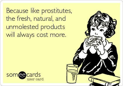 Because like prostitutes,
the fresh, natural, and
unmolested products
will always cost more.