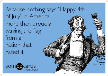 Because nothing says "Happy 4th
of July" in America
more than proudly
waving the flag
from a
nation that
hated it. 