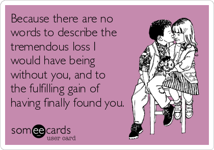 Because there are no
words to describe the
tremendous loss I
would have being
without you, and to
the fulfilling gain of
having finally found you.
