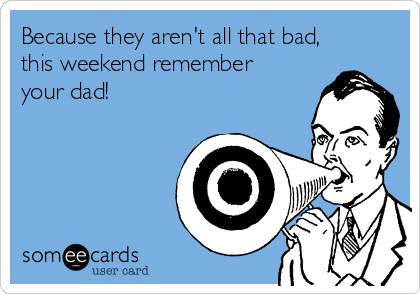 Because they aren't all that bad,
this weekend remember
your dad!