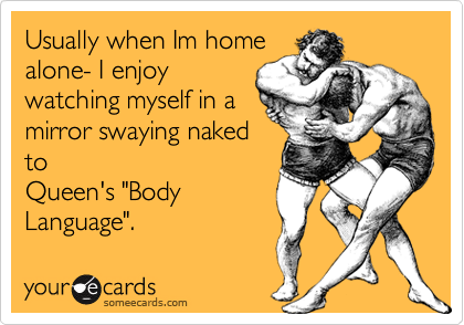 Usually when Im homealone- I enjoywatching myself in amirror swaying nakedtoQueen's "BodyLanguage".