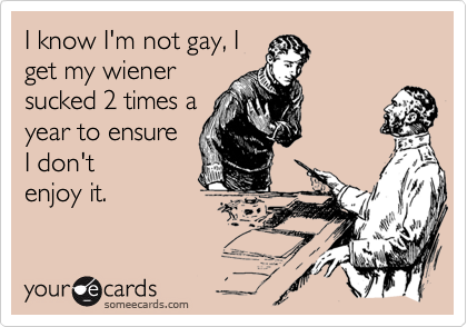 I know I'm not gay, I
get my wiener
sucked 2 times a
year to ensure
I don't
enjoy it.