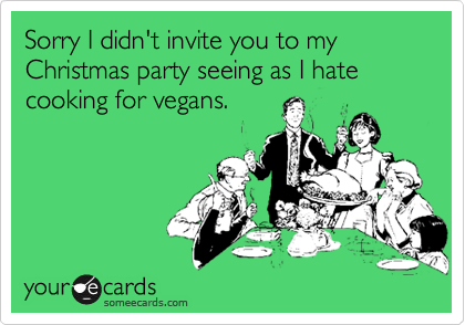 Sorry I didn't invite you to my Christmas party seeing as I hate cooking for vegans.
