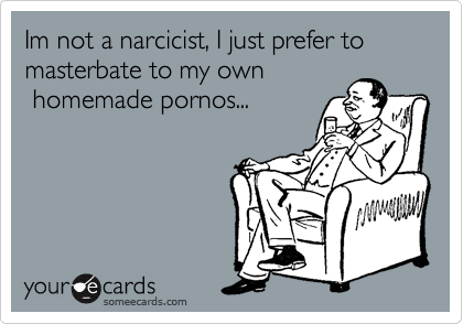 Im not a narcicist, I just prefer to masterbate to my own
 homemade pornos...