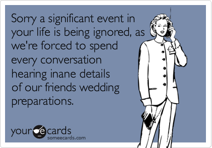 Sorry a significant event inyour life is being ignored, aswe're forced to spendevery conversationhearing inane detailsof our friends weddingpreparations.