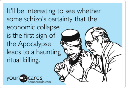 It'll be interesting to see whether some schizo's certainty that the economic collapseis the first sign ofthe Apocalypseleads to a hauntingritual killing.