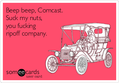 Beep beep, Comcast.
Suck my nuts,
you fucking
ripoff company.