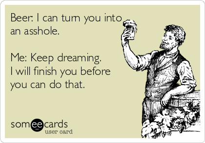 Beer: I can turn you into 
an asshole.

Me: Keep dreaming.
I will finish you before
you can do that.