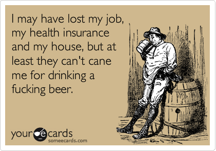 I may have lost my job, 
my health insurance 
and my house, but at 
least they can't cane
me for drinking a
fucking beer. 