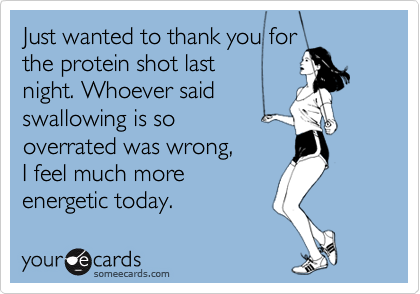 Just wanted to thank you forthe protein shot last night. Whoever saidswallowing is sooverrated was wrong, I feel much more energetic today.