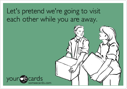 Let's pretend we're going to visit each other while you are away.