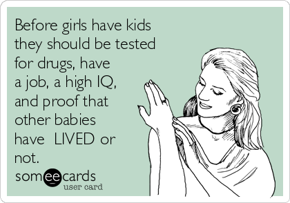 Before girls have kids
they should be tested
for drugs, have
a job, a high IQ,
and proof that
other babies
have  LIVED or
not.