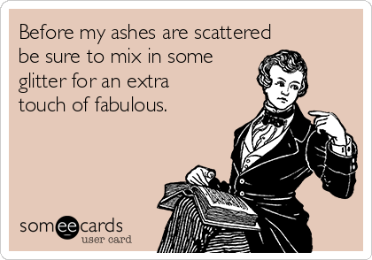 Before my ashes are scattered
be sure to mix in some
glitter for an extra
touch of fabulous.