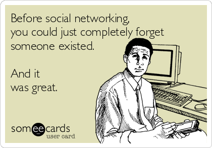 Before social networking, 
you could just completely forget
someone existed.

And it 
was great.