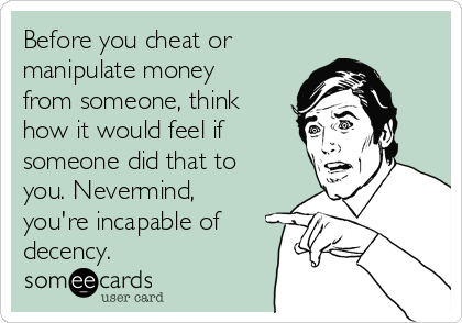 Before you cheat or
manipulate money
from someone, think
how it would feel if 
someone did that to
you. Nevermind,
you're incapable of
decency.
