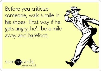 Before you criticize
someone, walk a mile in
his shoes. That way if he
gets angry, he'll be a mile
away and barefoot.