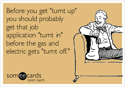Before you get "turnt up"
you should probably
get that job
application "turnt in"
before the gas and
electric gets "turnt off."
