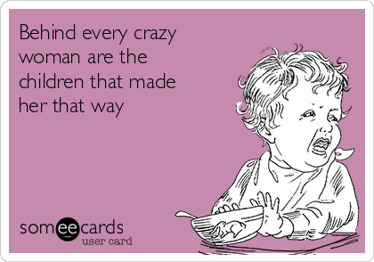 Behind every crazy
woman are the
children that made
her that way