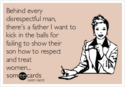 Behind every
disrespectful man,
there's a father I want to
kick in the balls for
failing to show their
son how to respect
and treat
women...
