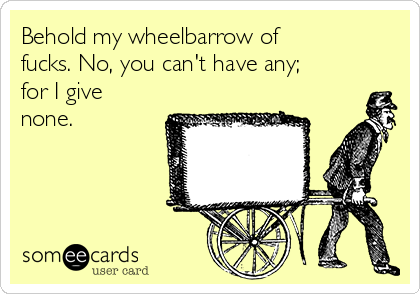 Behold my wheelbarrow of
fucks. No, you can't have any;
for I give
none.