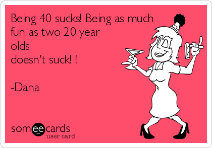 Being 40 sucks! Being as much
fun as two 20 year
olds
doesn't suck! ! 

-Dana