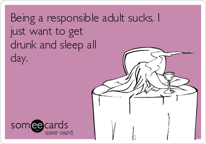 Being a responsible adult sucks. I
just want to get
drunk and sleep all
day.