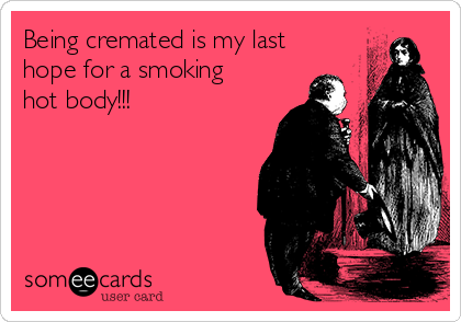 Being cremated is my last
hope for a smoking
hot body!!!