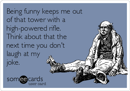 Being funny keeps me out
of that tower with a
high-powered rifle. 
Think about that the
next time you don't
laugh at my
joke.