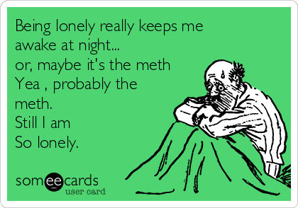 Being lonely really keeps me
awake at night...
or, maybe it's the meth 
Yea , probably the
meth. 
Still I am
So lonely.