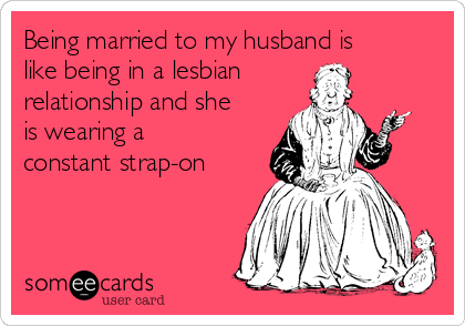 Being married to my husband is
like being in a lesbian
relationship and she
is wearing a
constant strap-on