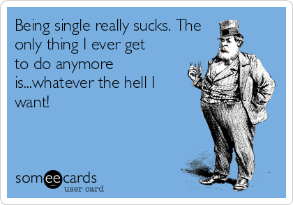 Being single really sucks. The
only thing I ever get
to do anymore
is...whatever the hell I
want!