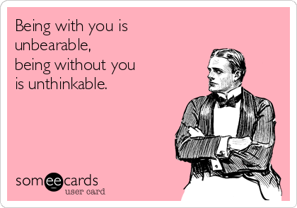 Being with you is 
unbearable,
being without you
is unthinkable.