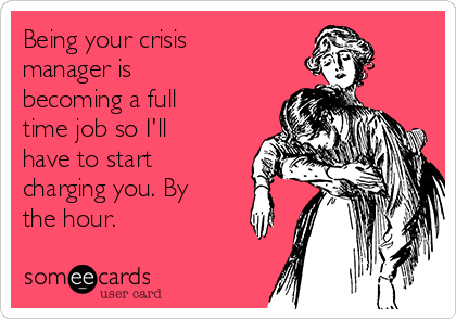 Being your crisis
manager is
becoming a full
time job so I'll
have to start
charging you. By
the hour. 