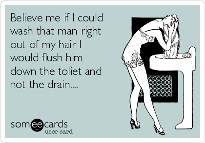 Believe me if I could
wash that man right
out of my hair I
would flush him
down the toliet and
not the drain.... 