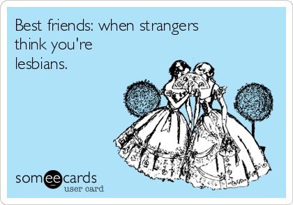 Best friends: when strangers
think you're
lesbians. 