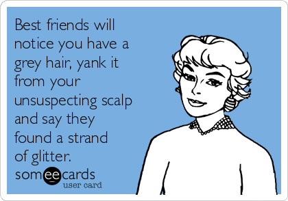 Best friends will
notice you have a
grey hair, yank it
from your
unsuspecting scalp
and say they
found a strand
of glitter.  