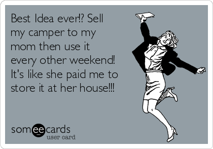 Best Idea ever!? Sell
my camper to my
mom then use it
every other weekend!
It's like she paid me to
store it at her house!!!