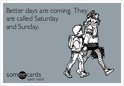 Better days are coming. They 
are called Saturday
and Sunday.