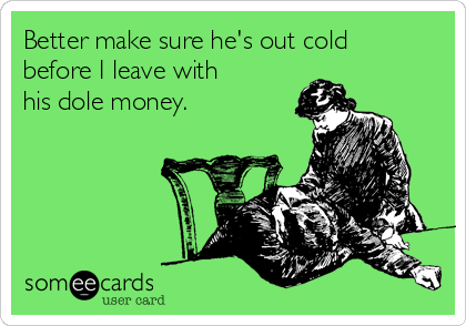 Better make sure he's out cold
before I leave with
his dole money.