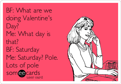 BF: What are we
doing Valentine's
Day?
Me: What day is
that?
BF: Saturday
Me: Saturday? Pole.
Lots of pole