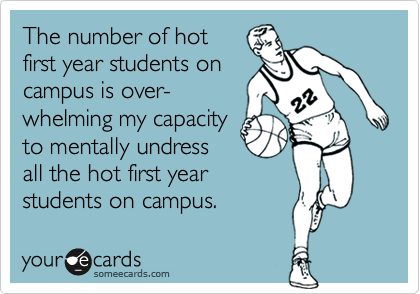 The number of hot 
first year students on 
campus is over-
whelming my capacity 
to mentally undress
all the hot first year
students on campus. 
