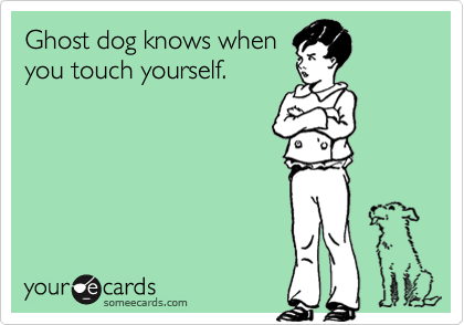 Ghost dog knows when
you touch yourself.