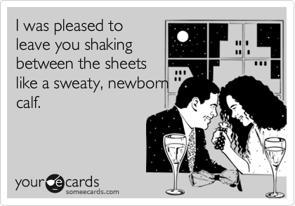 I was pleased toleave you shakingbetween the sheetslike a sweaty, newborncalf.