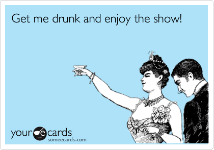 Get me drunk and enjoy the show!