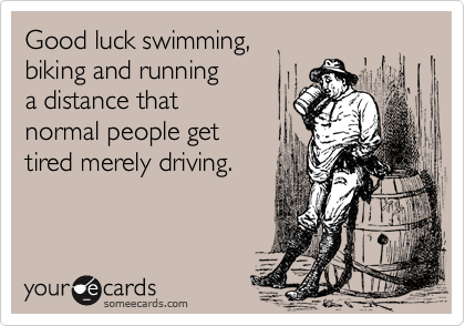 Good luck swimming,  
biking and running 
a distance that 
normal people get 
tired merely driving.