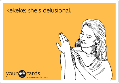 kekeke; she's delusional.
