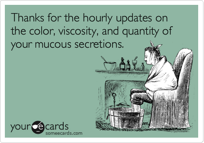 Thanks for the hourly updates on the color, viscosity, and quantity of your mucous secretions.
