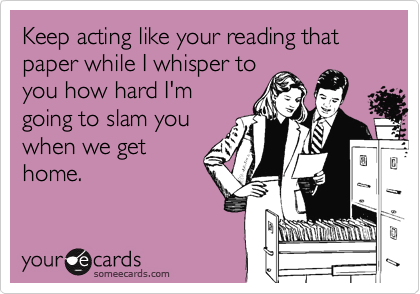 Keep act like your reading that paper while I whisper to
you how hard I'm
going to slam you
when we get
home.